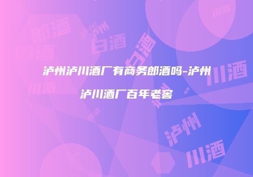 泸州泸川酒厂有商务郎酒吗-泸州泸川酒厂百年老窖