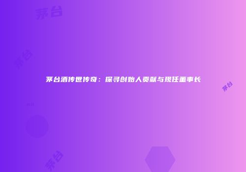 茅台酒传世传奇：探寻创始人贡献与现任董事长
