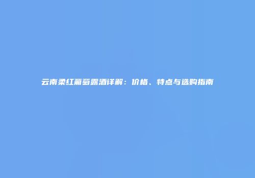 云南柔红葡萄露酒详解：价格、特点与选购指南