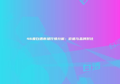 46度白酒市场行情分析：价格与品牌对比