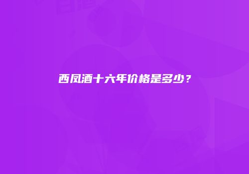 西凤酒十六年价格是多少？