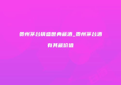 贵州茅台镇盛世典藏酒_贵州茅台酒有其藏价值