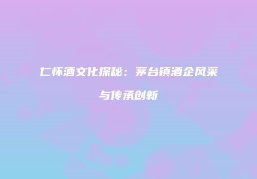 仁怀酒文化探秘：茅台镇酒企风采与传承创新