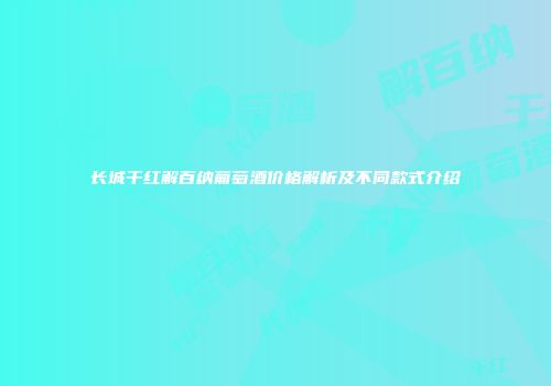 长城干红解百纳葡萄酒价格解析及不同款式介绍