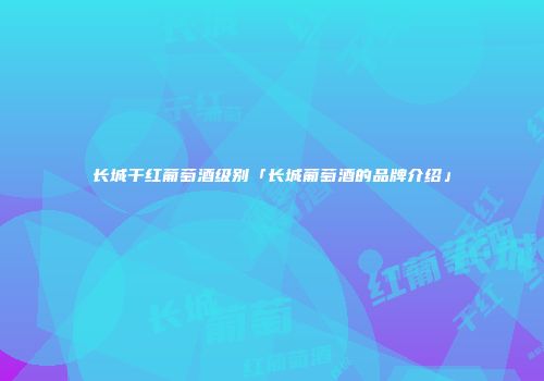长城干红葡萄酒级别「长城葡萄酒的品牌介绍」