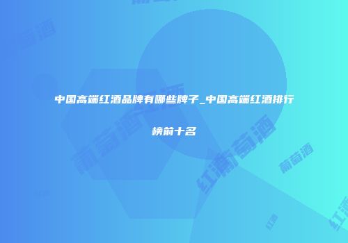中国高端红酒品牌有哪些牌子_中国高端红酒排行榜前十名