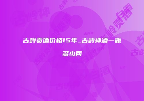 古岭贡酒价格15年_古岭神酒一瓶多少两