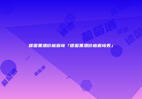 德国黑酒价格查询「德国黑酒价格查询表」
