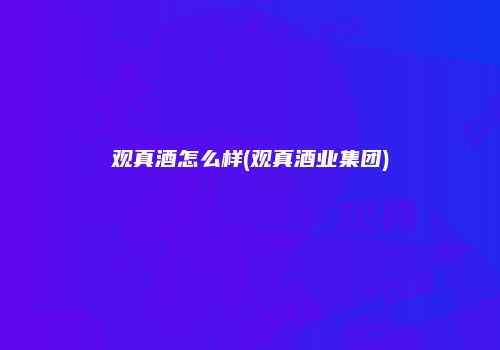 观真酒怎么样(观真酒业集团)