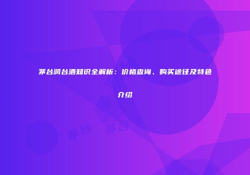 茅台润台酒知识全解析：价格查询、购买途径及特色介绍