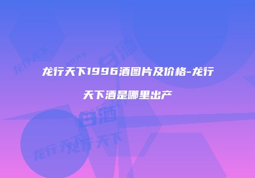 龙行天下1996酒图片及价格-龙行天下酒是哪里出产