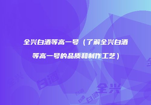 全兴白酒等高一号（了解全兴白酒等高一号的品质和制作工艺）