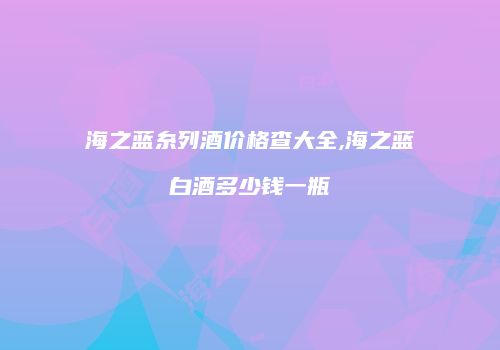 海之蓝糸列酒价格查大全,海之蓝白酒多少钱一瓶
