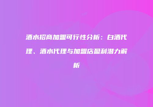 酒水招商加盟可行性分析：白酒代理、酒水代理与加盟店盈利潜力解析