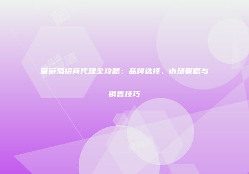 葡萄酒招商代理全攻略：品牌选择、市场策略与销售技巧
