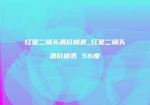 红星二锅头酒价格表_红星二锅头酒价格表 56度
