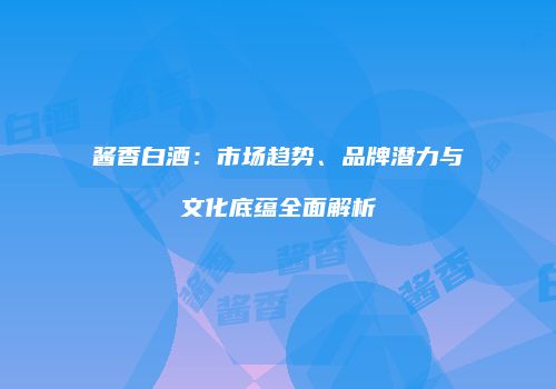 酱香白酒：市场趋势、品牌潜力与文化底蕴全面解析