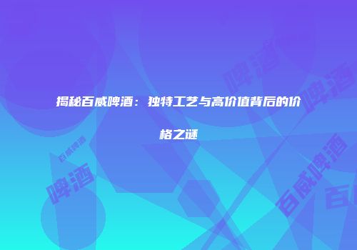 揭秘百威啤酒：独特工艺与高价值背后的价格之谜