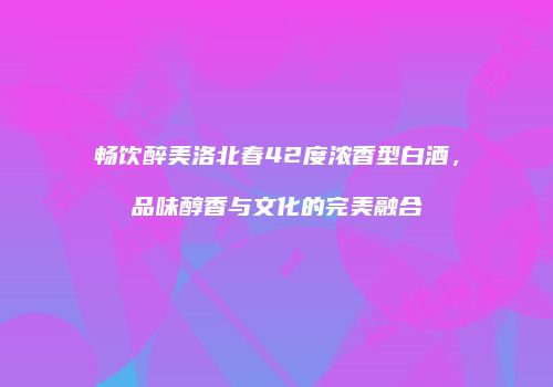 畅饮醉美洛北春42度浓香型白酒，品味醇香与文化的完美融合