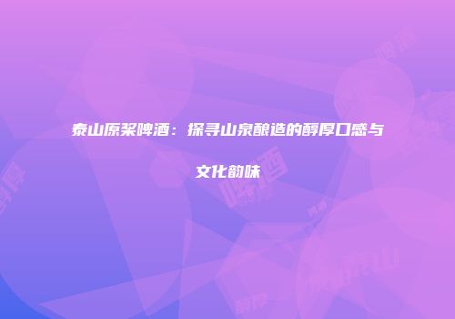 泰山原桨啤酒：探寻山泉酿造的醇厚口感与文化韵味