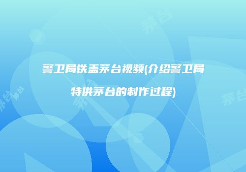 警卫局铁盖茅台视频(介绍警卫局特供茅台的制作过程)
