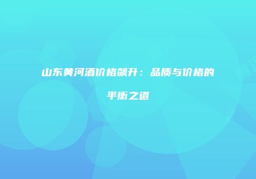 山东黄河酒价格飙升：品质与价格的平衡之道