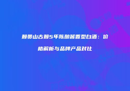 赖贵山古赖5年陈酿酱香型白酒：价格解析与品牌产品对比