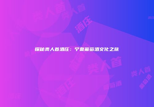探秘类人首酒庄：宁夏葡萄酒文化之旅