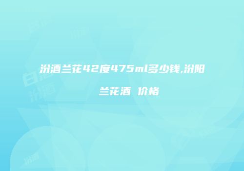 汾酒兰花42度475ml多少钱,汾阳  兰花酒 价格