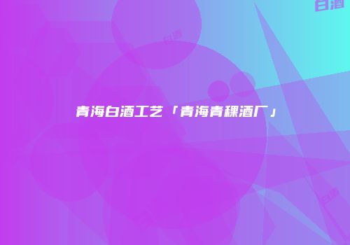 青海白酒工艺「青海青稞酒厂」