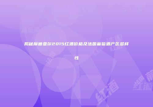 揭秘摩迪亚尔2015红酒价格及法国葡萄酒产区多样性
