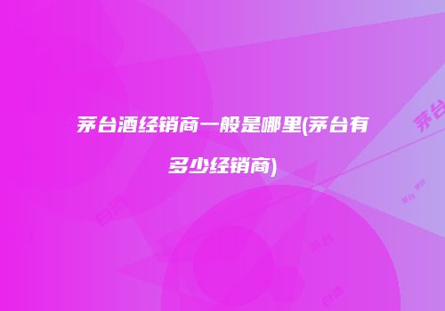 茅台酒经销商一般是哪里(茅台有多少经销商)