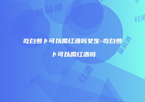 吃白萝卜可以喝红酒吗女生-吃白萝卜可以喝红酒吗