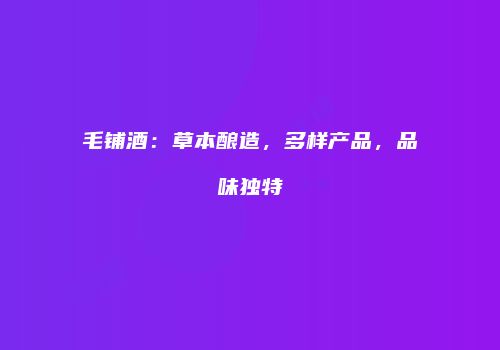 毛铺酒：草本酿造，多样产品，品味独特