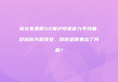 窝在家里喝52度泸州老窖九年特曲，却被称为愁嫁女，到底是哪里出了问题？