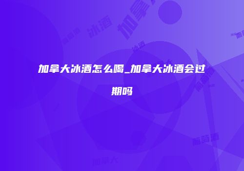 加拿大冰酒怎么喝_加拿大冰酒会过期吗