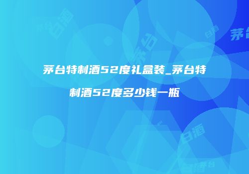 茅台特制酒52度礼盒装_茅台特制酒52度多少钱一瓶