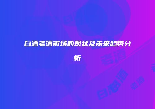 白酒老酒市场的现状及未来趋势分析