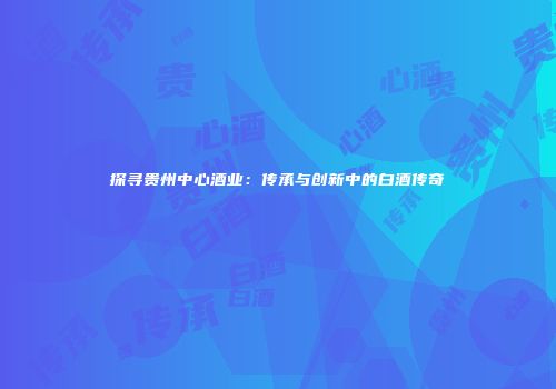 探寻贵州中心酒业：传承与创新中的白酒传奇