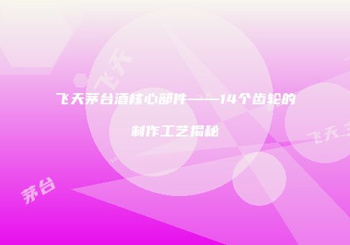 飞天茅台酒核心部件——14个齿轮的制作工艺揭秘