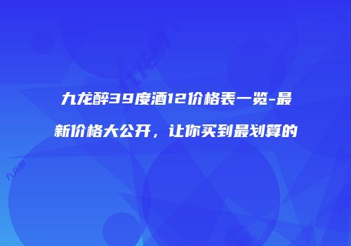九龙醉39度酒12价格表一览-最新价格大公开，让你买到最划算的