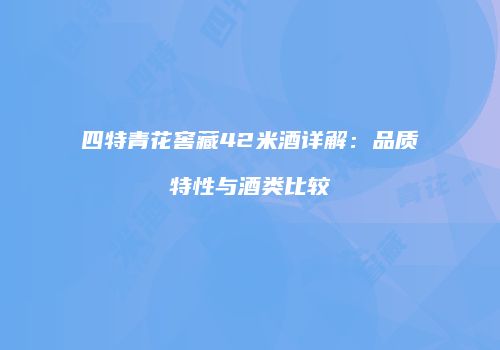 四特青花窖藏42米酒详解：品质特性与酒类比较