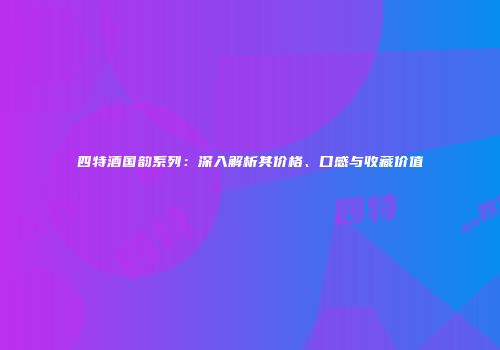 四特酒国韵系列：深入解析其价格、口感与收藏价值