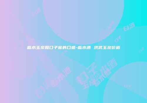 临水玉泉和口子窖的口感-临水酒 洪武玉泉价格