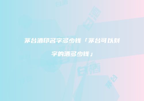 茅台酒印名字多少钱「茅台可以刻字的酒多少钱」