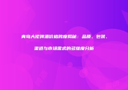 青岛大佬啤酒价格跨度揭秘：品质、包装、渠道与市场需求的多维度分析