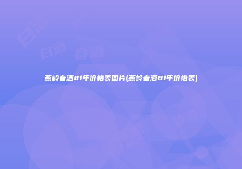 燕岭春酒81年价格表图片(燕岭春酒81年价格表)