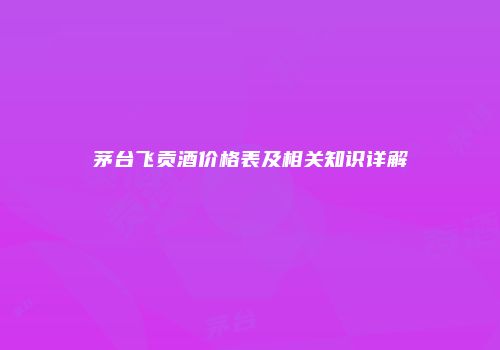 茅台飞贡酒价格表及相关知识详解