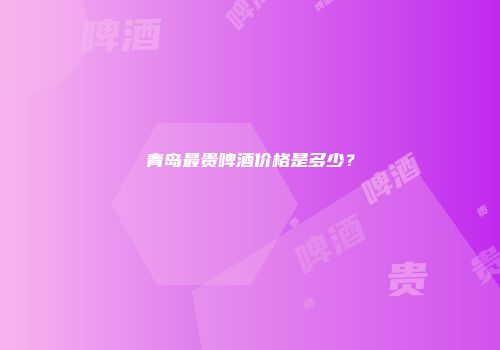 青岛最贵啤酒价格是多少？