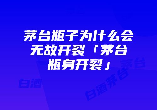 茅台瓶子为什么会无故开裂「茅台瓶身开裂」